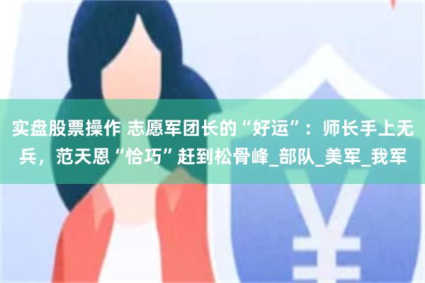 实盘股票操作 志愿军团长的“好运”：师长手上无兵，范天恩“恰巧”赶到松骨峰_部队_美军_我军