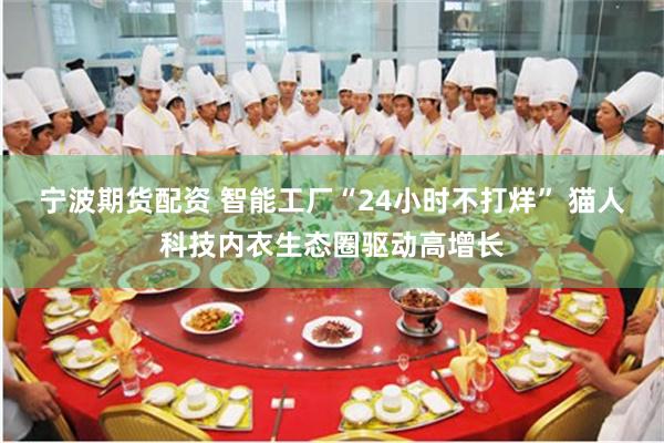 宁波期货配资 智能工厂“24小时不打烊” 猫人科技内衣生态圈驱动高增长