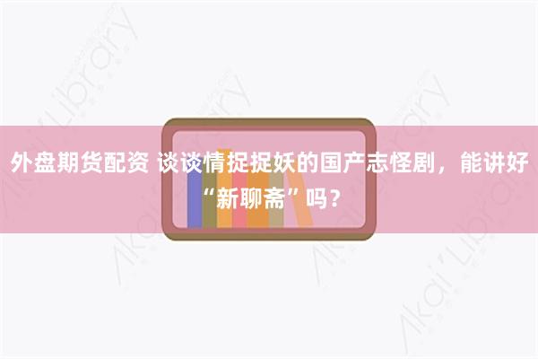 外盘期货配资 谈谈情捉捉妖的国产志怪剧，能讲好“新聊斋”吗？