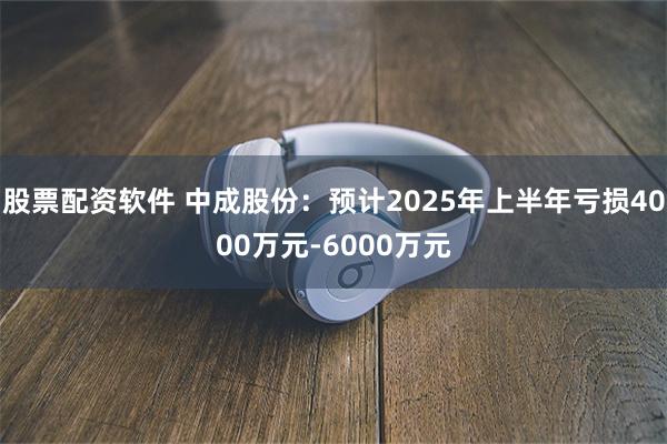 股票配资软件 中成股份：预计2025年上半年亏损4000万元-6000万元