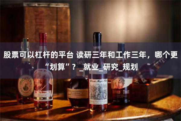 股票可以杠杆的平台 读研三年和工作三年，哪个更“划算”？_就业_研究_规划