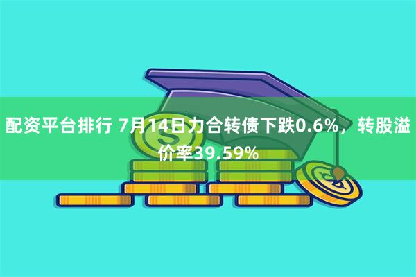 配资平台排行 7月14日力合转债下跌0.6%，转股溢价率39.59%