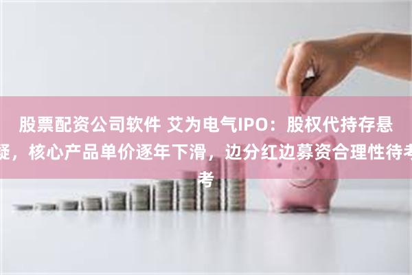 股票配资公司软件 艾为电气IPO：股权代持存悬疑，核心产品单价逐年下滑，边分红边募资合理性待考