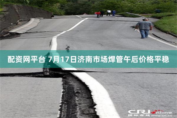 配资网平台 7月17日济南市场焊管午后价格平稳