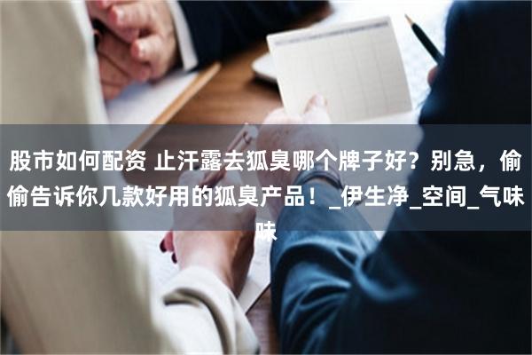 股市如何配资 止汗露去狐臭哪个牌子好？别急，偷偷告诉你几款好用的狐臭产品！_伊生净_空间_气味