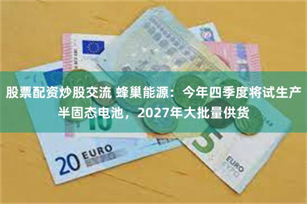 股票配资炒股交流 蜂巢能源：今年四季度将试生产半固态电池，2027年大批量供货