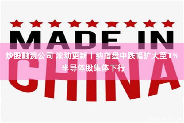 炒股融资公司 滚动更新丨纳指盘中跌幅扩大至1% 半导体股集体下行