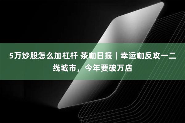 5万炒股怎么加杠杆 茶咖日报｜幸运咖反攻一二线城市，今年要破万店