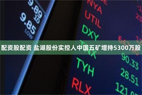 配资股配资 盐湖股份实控人中国五矿增持5300万股