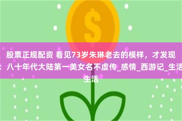 股票正规配资 看见73岁朱琳老去的模样，才发现：八十年代大陆第一美女名不虚传_感情_西游记_生活