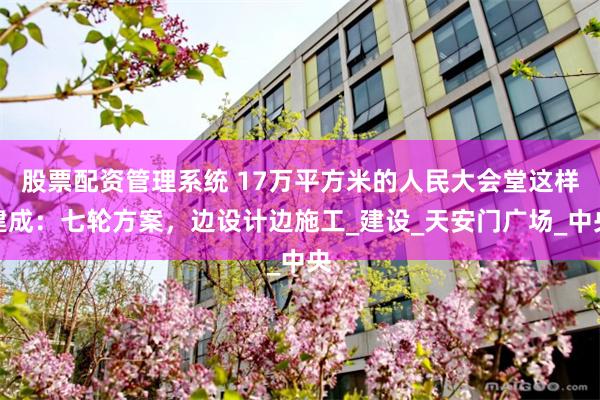 股票配资管理系统 17万平方米的人民大会堂这样建成：七轮方案，边设计边施工_建设_天安门广场_中央