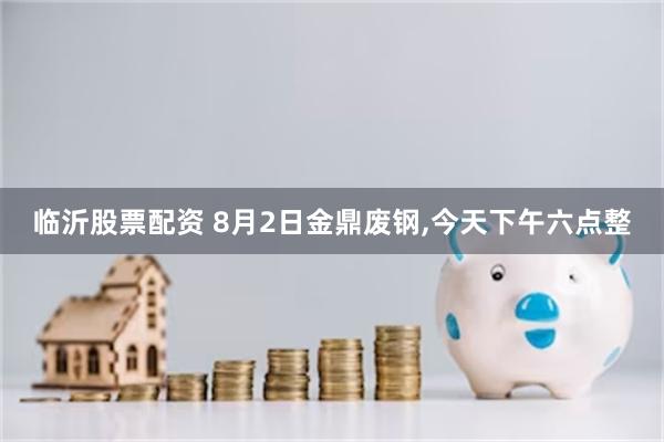 临沂股票配资 8月2日金鼎废钢,今天下午六点整
