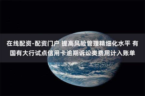 在线配资-配资门户 提高风险管理精细化水平 有国有大行试点信用卡逾期诉讼类费用计入账单