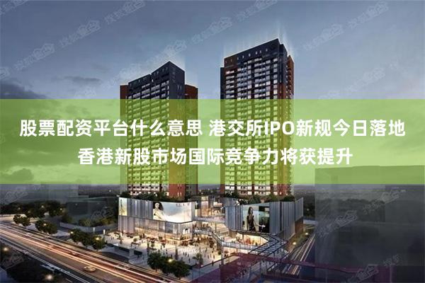 股票配资平台什么意思 港交所IPO新规今日落地 香港新股市场国际竞争力将获提升