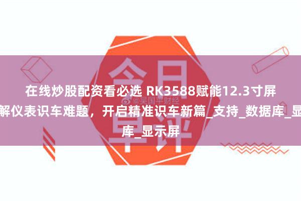 在线炒股配资看必选 RK3588赋能12.3寸屏：破解仪表识车难题，开启精准识车新篇_支持_数据库_显示屏
