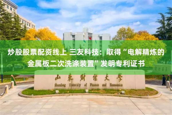 炒股股票配资线上 三友科技：取得“电解精炼的金属板二次洗涤装置”发明专利证书