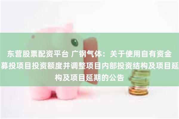 东营股票配资平台 广钢气体：关于使用自有资金增加部分募投项目投资额度并调整项目内部投资结构及项目延期的公告