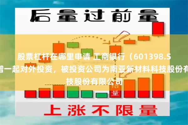股票杠杆在哪里申请 工商银行（601398.SH）新增一起对外投资，被投资公司为南亚新材料科技股份有限公司