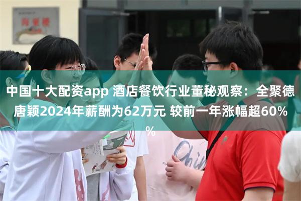 中国十大配资app 酒店餐饮行业董秘观察：全聚德唐颖2024年薪酬为62万元 较前一年涨幅超60%