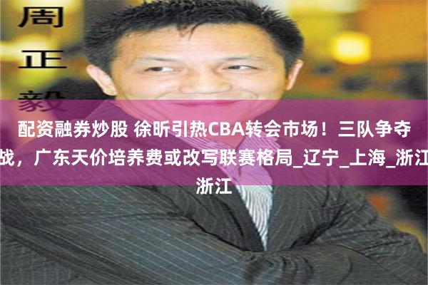 配资融券炒股 徐昕引热CBA转会市场！三队争夺战，广东天价培养费或改写联赛格局_辽宁_上海_浙江