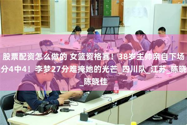 股票配资怎么做的 女篮资格赛！38岁主帅亲自下场三分4中4！李梦27分难掩她的光芒_四川队_江苏_陈晓佳