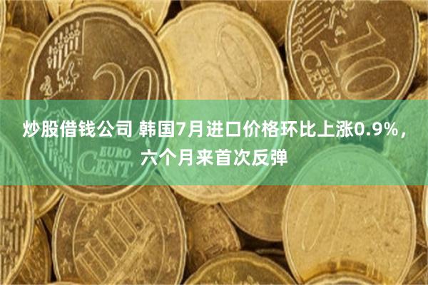 炒股借钱公司 韩国7月进口价格环比上涨0.9%，六个月来首次反弹
