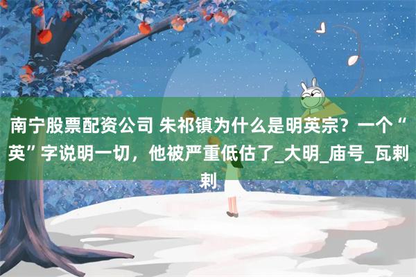 南宁股票配资公司 朱祁镇为什么是明英宗？一个“英”字说明一切，他被严重低估了_大明_庙号_瓦剌