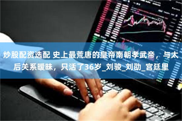 炒股配资选配 史上最荒唐的皇帝南朝孝武帝，与太后关系暧昧，只活了36岁_刘骏_刘劭_宫廷里