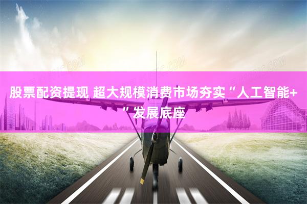 股票配资提现 超大规模消费市场夯实“人工智能+”发展底座