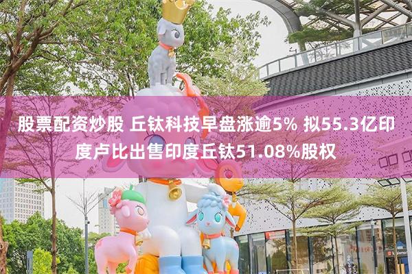 股票配资炒股 丘钛科技早盘涨逾5% 拟55.3亿印度卢比出售印度丘钛51.08%股权