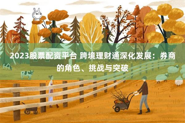 2023股票配资平台 跨境理财通深化发展：券商的角色、挑战与突破