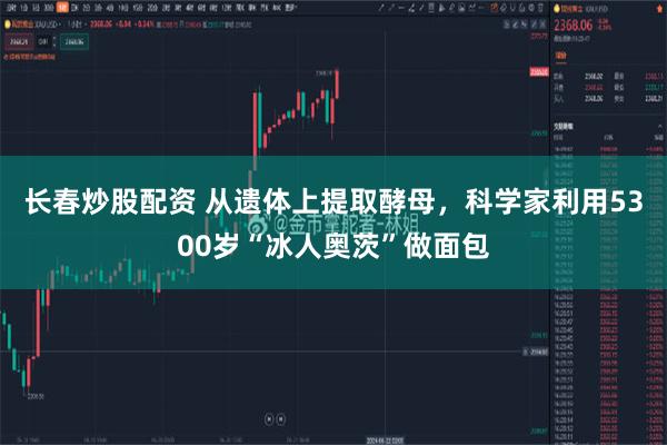 长春炒股配资 从遗体上提取酵母，科学家利用5300岁“冰人奥茨”做面包