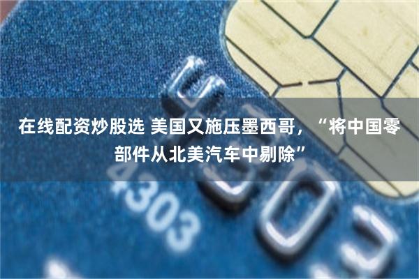 在线配资炒股选 美国又施压墨西哥，“将中国零部件从北美汽车中剔除”