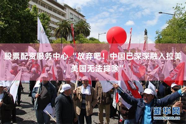 股票配资服务中心 “放弃吧！中国已深深融入拉美，美国无法排除”