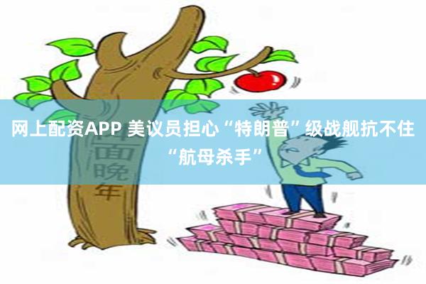 网上配资APP 美议员担心“特朗普”级战舰抗不住“航母杀手”