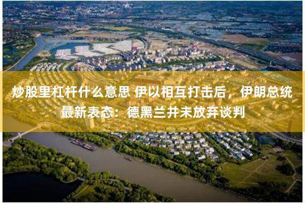 炒股里杠杆什么意思 伊以相互打击后，伊朗总统最新表态：德黑兰并未放弃谈判
