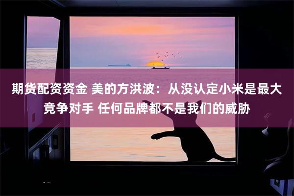 期货配资资金 美的方洪波：从没认定小米是最大竞争对手 任何品牌都不是我们的威胁
