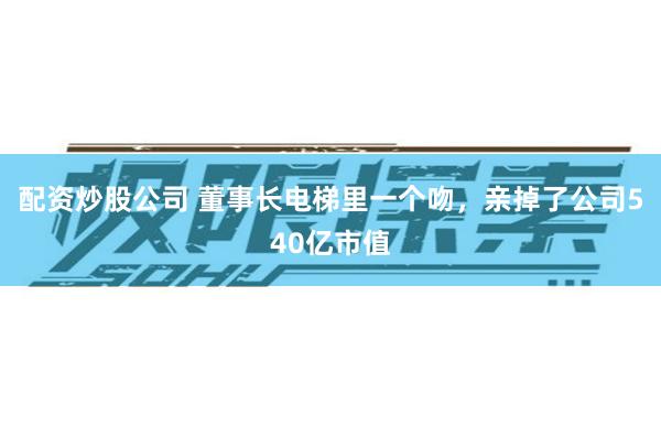 配资炒股公司 董事长电梯里一个吻，亲掉了公司540亿市值