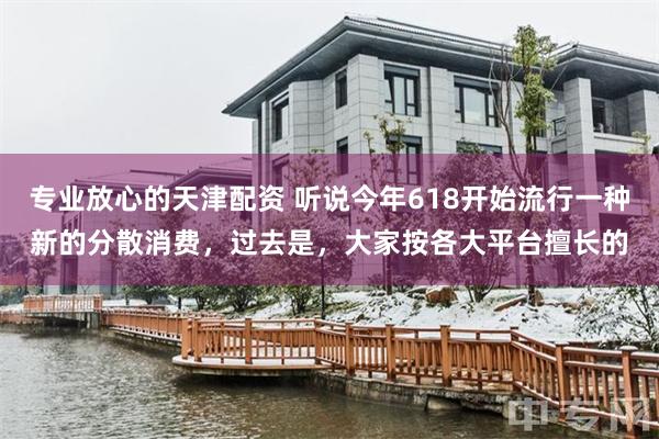 专业放心的天津配资 听说今年618开始流行一种新的分散消费，过去是，大家按各大平台擅长的