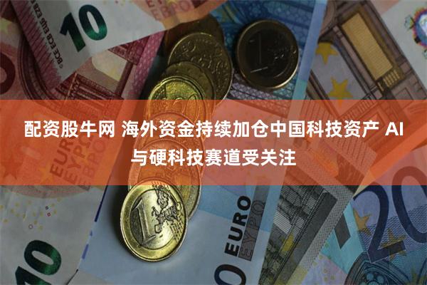 配资股牛网 海外资金持续加仓中国科技资产 AI与硬科技赛道受关注