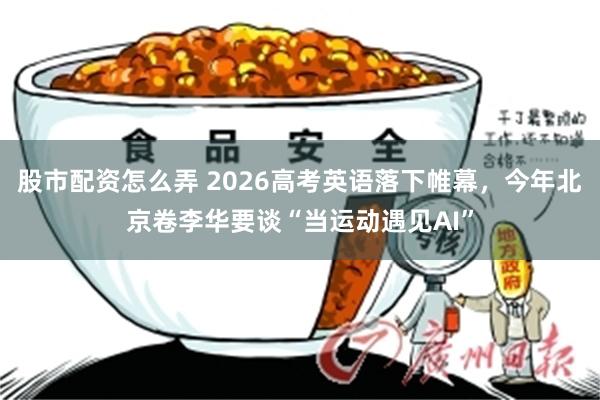 股市配资怎么弄 2026高考英语落下帷幕，今年北京卷李华要谈“当运动遇见AI”