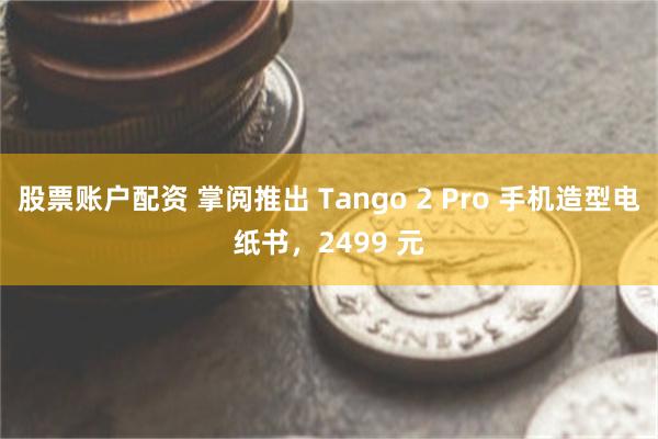 股票账户配资 掌阅推出 Tango 2 Pro 手机造型电纸书，2499 元