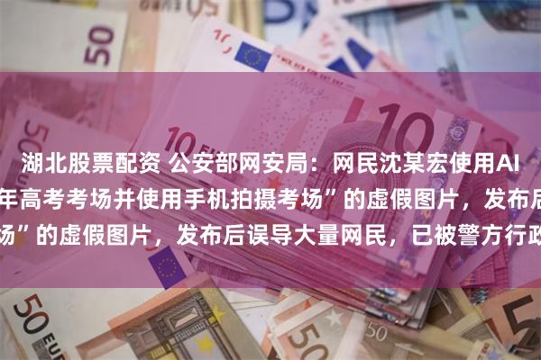 湖北股票配资 公安部网安局：网民沈某宏使用AI工具，生成“坐在2026年高考考场并使用手机拍摄考场”的虚假图片，发布后误导大量网民，已被警方行政处罚