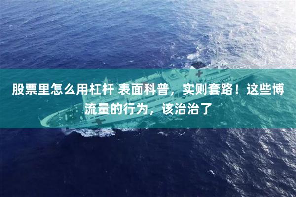 股票里怎么用杠杆 表面科普，实则套路！这些博流量的行为，该治治了