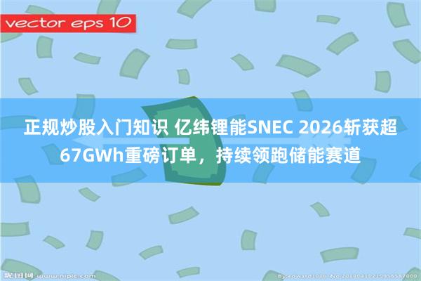 正规炒股入门知识 亿纬锂能SNEC 2026斩获超67GWh重磅订单，持续领跑储能赛道