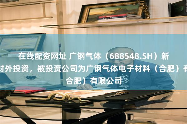 在线配资网址 广钢气体（688548.SH）新增一起对外投资，被投资公司为广钢气体电子材料（合肥）有限公司
