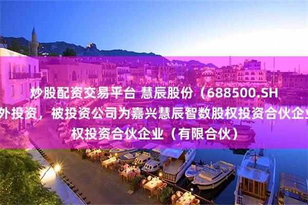 炒股配资交易平台 慧辰股份（688500.SH）新增一起对外投资，被投资公司为嘉兴慧辰智数股权投资合伙企业（有限合伙）