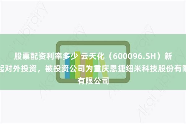 股票配资利率多少 云天化（600096.SH）新增一起对外投资，被投资公司为重庆恩捷纽米科技股份有限公司