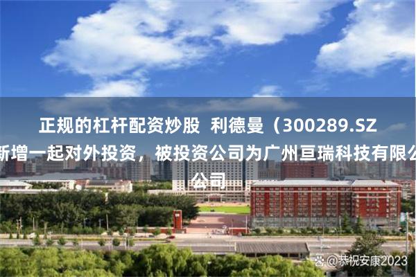 正规的杠杆配资炒股  利德曼（300289.SZ）新增一起对外投资，被投资公司为广州亘瑞科技有限公司