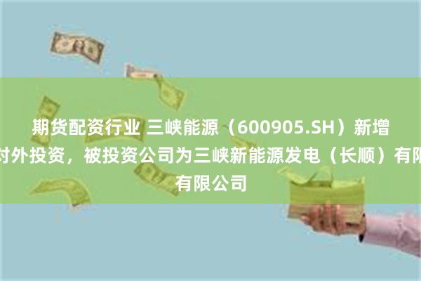 期货配资行业 三峡能源（600905.SH）新增一起对外投资，被投资公司为三峡新能源发电（长顺）有限公司